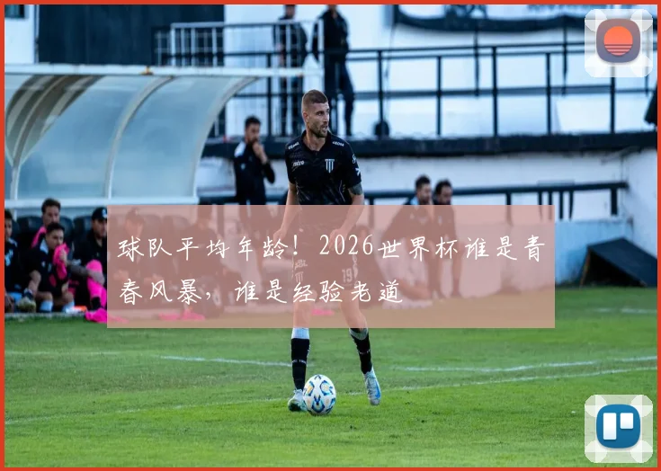 球队平均年龄!2026世界杯谁是青春风暴,谁是经验老道