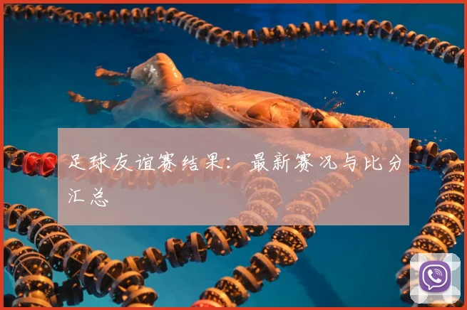 足球友谊赛结果：最新赛况与比分汇总