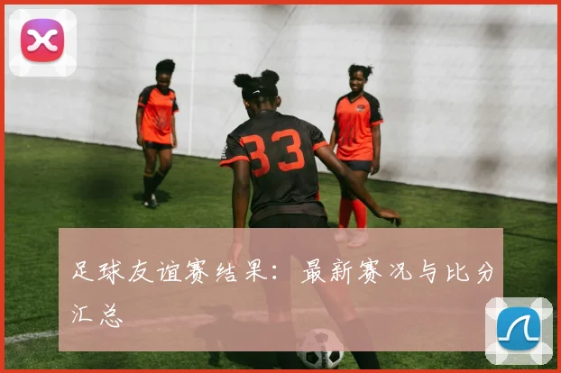 足球友谊赛结果：最新赛况与比分汇总
