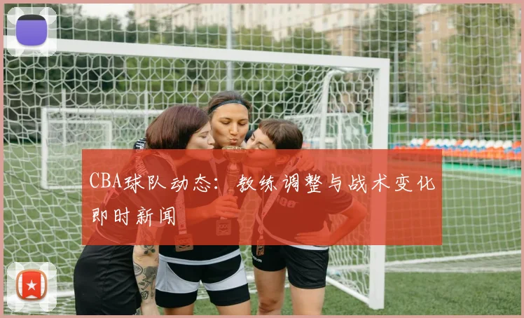CBA球队动态:教练调整与战术变化即时新闻