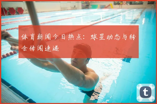 体育新闻今日热点:球星动态与转会传闻速递