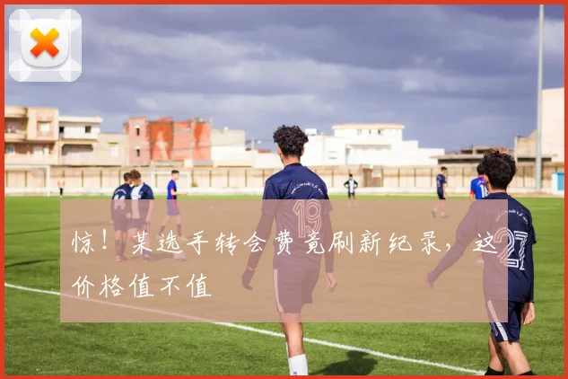 惊！某选手转会费竟刷新纪录，这价格值不值