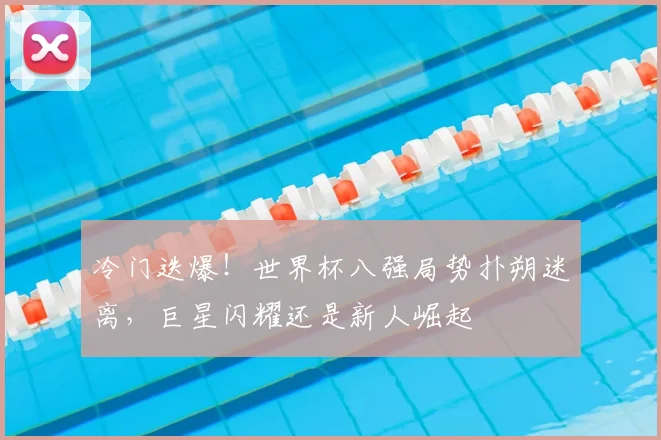 冷门迭爆!世界杯八强局势扑朔迷离,巨星闪耀还是新人崛起