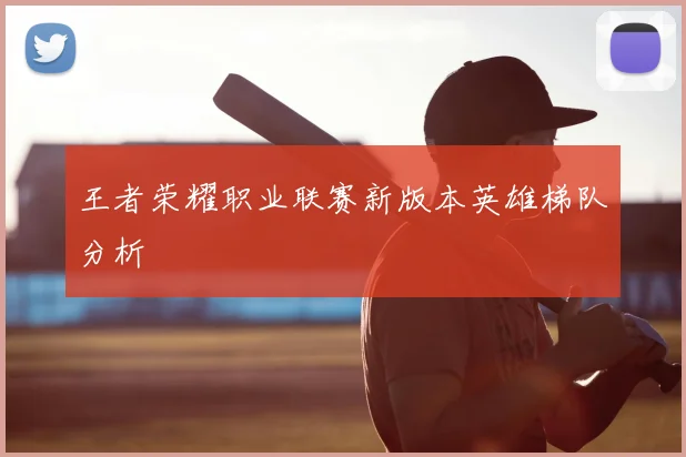 王者荣耀职业联赛新版本英雄梯队分析