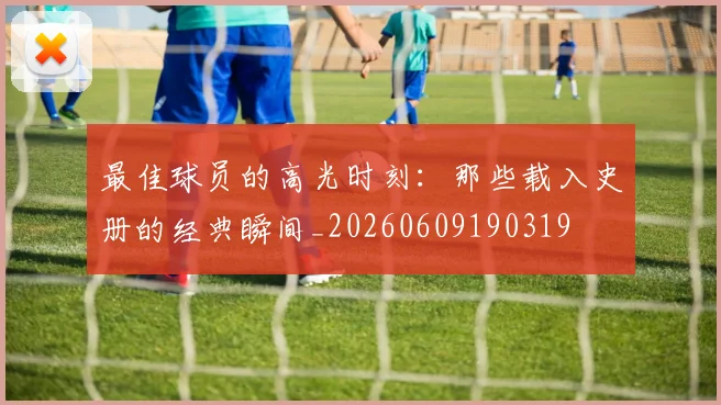 最佳球员的高光时刻：那些载入史册的经典瞬间_20260609190319