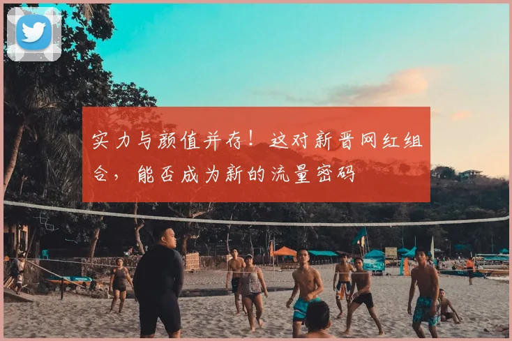 实力与颜值并存！这对新晋网红组合，能否成为新的流量密码