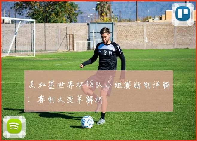 美加墨世界杯48队小组赛新制详解:赛制大变革解析