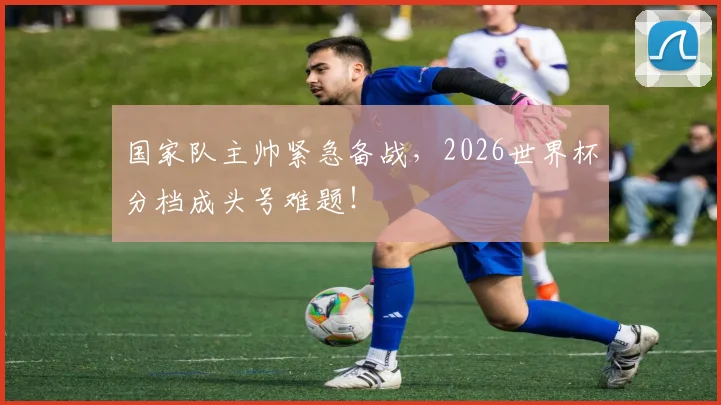 国家队主帅紧急备战，2026世界杯分档成头号难题！