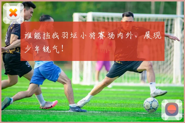 谁能挡我羽坛小将赛场内外,展现少年锐气!