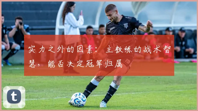 实力之外的因素:主教练的战术智慧,能否决定冠军归属