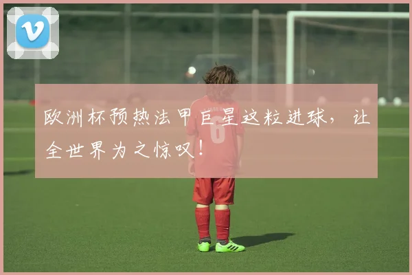 欧洲杯预热法甲巨星这粒进球，让全世界为之惊叹！
