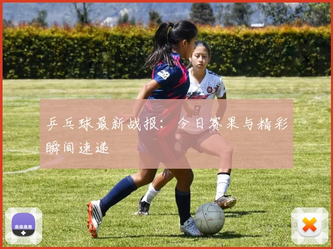 乒乓球最新战报:今日赛果与精彩瞬间速递