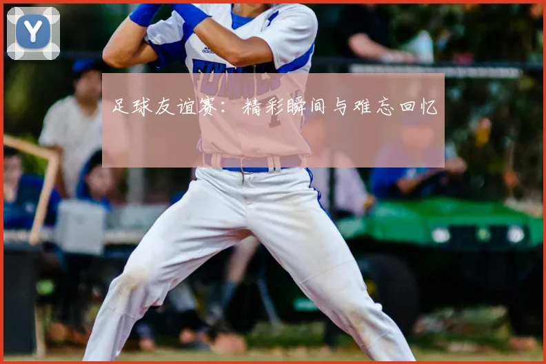 足球友谊赛：精彩瞬间与难忘回忆