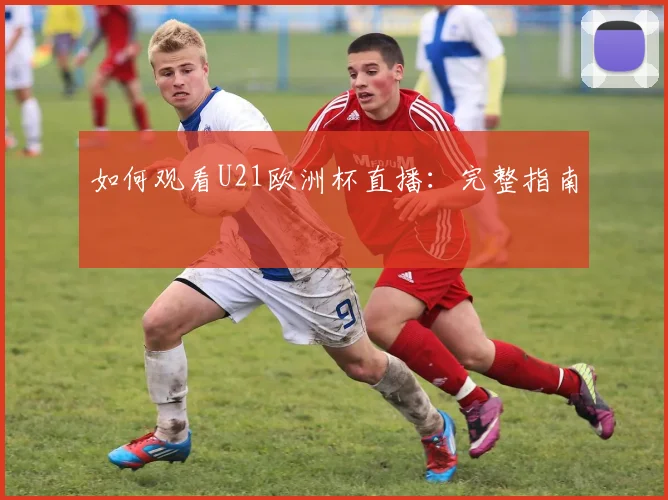 如何观看U21欧洲杯直播：完整指南
