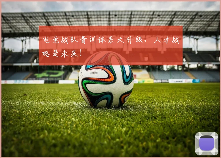 电竞战队青训体系大升级,人才战略是未来!