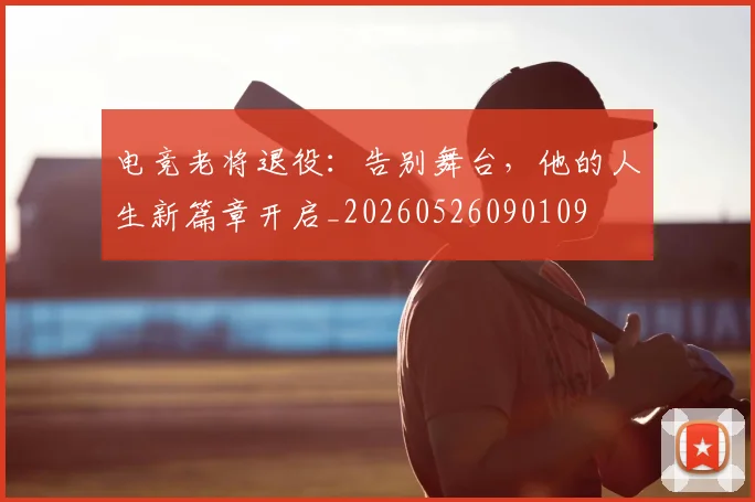 电竞老将退役:告别舞台,他的人生新篇章开启_20260526090109