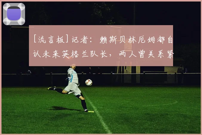 [流言板]记者：赖斯贝林厄姆都自认未来英格兰队长，两人曾关系紧张