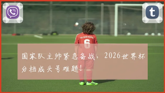 国家队主帅紧急备战，2026世界杯分档成头号难题！