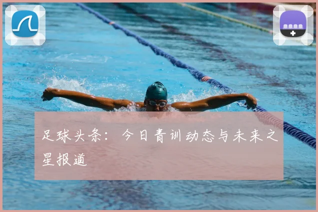 足球头条：今日青训动态与未来之星报道