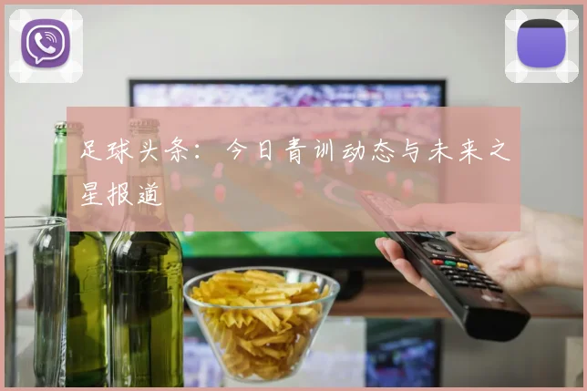 足球头条：今日青训动态与未来之星报道