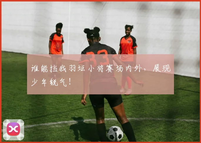 谁能挡我羽坛小将赛场内外,展现少年锐气!