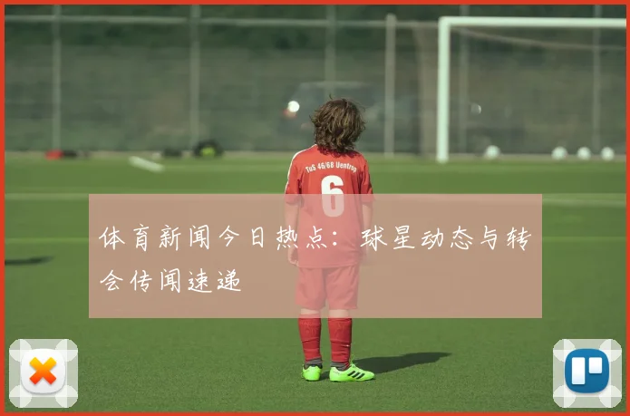 体育新闻今日热点:球星动态与转会传闻速递