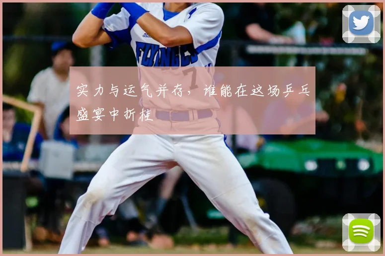 实力与运气并存,谁能在这场乒乓盛宴中折桂