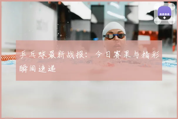 乒乓球最新战报:今日赛果与精彩瞬间速递