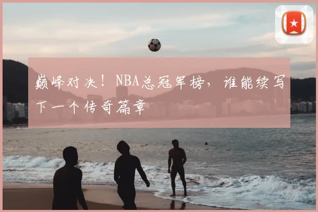 巅峰对决!NBA总冠军榜,谁能续写下一个传奇篇章