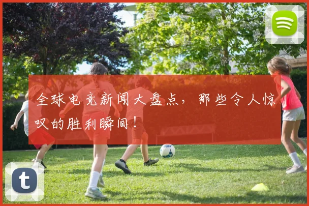 全球电竞新闻大盘点，那些令人惊叹的胜利瞬间！